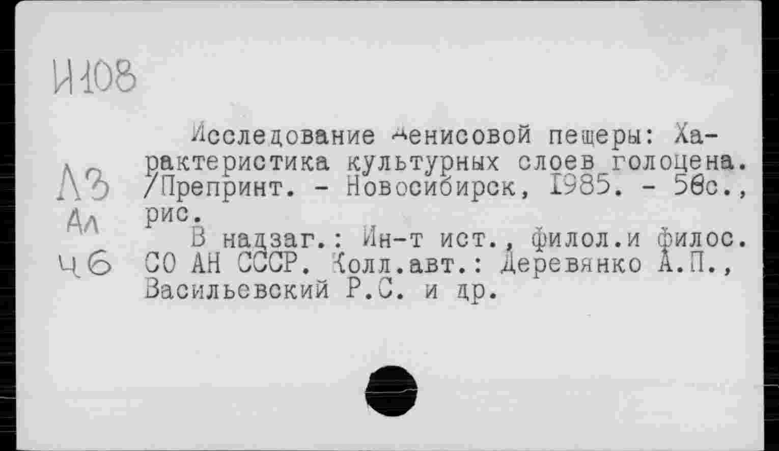 ﻿Исследование Денисовой пещеры: Ха-... с рактеристика культурных слоев голоцена. -’ /Препринт. - Новосибирск, 1985. - 56с., Ад Рис-
В надзаг.: Ин-т ист., филол.и филос. СО АН СССР. Холл.авт.: Деревянко А.П., Васильевский Р.С. и до.